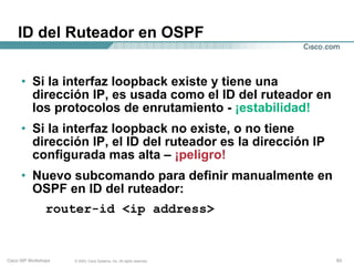 ID del Ruteador en OSPF


      • Si la interfaz loopback existe y tiene una
        dirección IP, es usada como el ID del ruteador en
        los protocolos de enrutamiento - ¡estabilidad!
      • Si la interfaz loopback no existe, o no tiene
        dirección IP, el ID del ruteador es la dirección IP
        configurada mas alta – ¡peligro!
      • Nuevo subcomando para definir manualmente en
        OSPF en ID del ruteador:
                 router-id <ip address>


Cisco ISP Workshops   © 2003, Cisco Systems, Inc. All rights reserved.   63
 