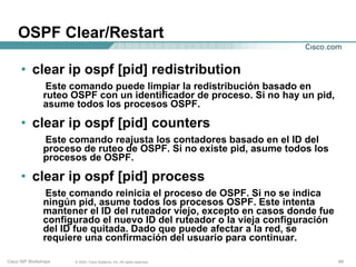 OSPF Clear/Restart

      • clear ip ospf [pid] redistribution
                Este comando puede limpiar la redistribución basado en
               ruteo OSPF con un identificador de proceso. Si no hay un pid,
               asume todos los procesos OSPF.

      • clear ip ospf [pid] counters
               Este comando reajusta los contadores basado en el ID del
               proceso de ruteo de OSPF. Si no existe pid, asume todos los
               procesos de OSPF.

      • clear ip ospf [pid] process
                Este comando reinicia el proceso de OSPF. Si no se indica
               ningún pid, asume todos los procesos OSPF. Este intenta
               mantener el ID del ruteador viejo, excepto en casos donde fue
               configurado el nuevo ID del ruteador o la vieja configuración
               del ID fue quitada. Dado que puede afectar a la red, se
               requiere una confirmación del usuario para continuar.

Cisco ISP Workshops   © 2003, Cisco Systems, Inc. All rights reserved.         64
 