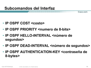 Subcomandos del Interfaz


 • IP OSPF COST <costo>
 • IP OSPF PRIORITY <numero de 8-bits>
 • IP OSPF HELLO-INTERVAL <número de
   segundos>
 • IP OSPF DEAD-INTERVAL <número de segundos>
 • IP OSPF AUTHENTICATION-KEY <contraseña de
   8-bytes>

Cisco ISP Workshops   © 2003, Cisco Systems, Inc. All rights reserved.   68
 
