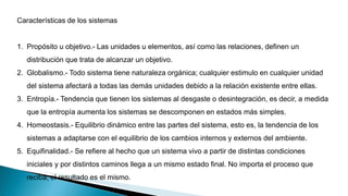 Características de los sistemas
1. Propósito u objetivo.- Las unidades u elementos, así como las relaciones, definen un
distribución que trata de alcanzar un objetivo.
2. Globalismo.- Todo sistema tiene naturaleza orgánica; cualquier estimulo en cualquier unidad
del sistema afectará a todas las demás unidades debido a la relación existente entre ellas.
3. Entropía.- Tendencia que tienen los sistemas al desgaste o desintegración, es decir, a medida
que la entropía aumenta los sistemas se descomponen en estados más simples.
4. Homeostasis.- Equilibrio dinámico entre las partes del sistema, esto es, la tendencia de los
sistemas a adaptarse con el equilibrio de los cambios internos y externos del ambiente.
5. Equifinalidad.- Se refiere al hecho que un sistema vivo a partir de distintas condiciones
iniciales y por distintos caminos llega a un mismo estado final. No importa el proceso que
reciba, el resultado es el mismo.
 