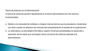 Teoría de sistemas en la Administración
La teoría de sistemas penetró rápidamente en la teoría administrativa por dos razones
fundamentales:
a. Debido a la necesidad de sintetizar e integrar más las teorías que la precedieron, llevándose
con éxito cuando se aplicaron las ciencias del comportamiento al estudio de la organización.
b. La cibernética y la tecnología informática, trajeron inmensas posibilidades de desarrollo y
operación de las ideas que convergían hacia una teoría de sistemas aplicada a la
administración.
 