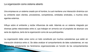 La organización como sistema abierto
Una empresa es un sistema creado por el hombre, la cual mantiene una interacción dinámica con
su ambiente sean clientes, proveedores, competidores, entidades sindicales, o muchos otros
agentes externos.
Influye sobre el ambiente y recibe influencias de esté. Además es un sistema integrado por
diversas partes relacionadas entre sí, que trabajan en armonía con el propósito de alcanzar una
serie de objetivos, tanto de la organización como de sus participantes.
La organización debe verse como un todo constituido por muchos subsistemas que están en
interacción dinámica entre sí. Se debe analizar el comportamiento de tales subsistemas, en vez
de estudiar simplemente los fenómenos organizacionales en función de los comportamientos
individuales.
 