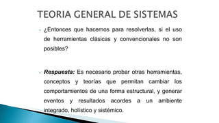 ⦁ ¿Entonces que hacemos para resolverlas, si el uso
de herramientas clásicas y convencionales no son
posibles?
⦁ Respuesta: Es necesario probar otras herramientas,
conceptos y teorías que permitan cambiar los
comportamientos de una forma estructural, y generar
eventos y resultados acordes a un ambiente
integrado, holístico y sistémico.
 