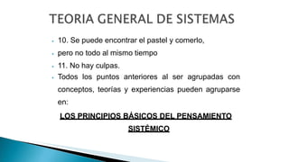 ⦁ 10. Se puede encontrar el pastel y comerlo,
⦁ pero no todo al mismo tiempo
⦁ 11. No hay culpas.
⦁ Todos los puntos anteriores al ser agrupadas con
conceptos, teorías y experiencias pueden agruparse
en:
LOS PRINCIPIOS BÁSICOS DEL PENSAMIENTO
SISTÉMICO
 
