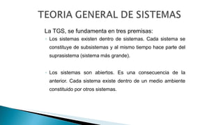 La TGS, se fundamenta en tres premisas:
◦ Los sistemas existen dentro de sistemas. Cada sistema se
constituye de subsistemas y al mismo tiempo hace parte del
suprasistema (sistema más grande).
◦ Los sistemas son abiertos. Es una consecuencia de la
anterior. Cada sistema existe dentro de un medio ambiente
constituido por otros sistemas.
 