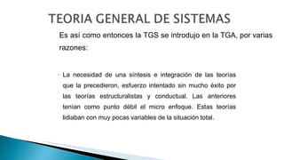 Es así como entonces la TGS se introdujo en la TGA, por varias
razones:
◦ La necesidad de una síntesis e integración de las teorías
que la precedieron, esfuerzo intentado sin mucho éxito por
las teorías estructuralistas y conductual. Las anteriores
tenían como punto débil el micro enfoque. Estas teorías
lidiaban con muy pocas variables de la situación total.
 