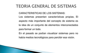 CARACTERISTICAS DE LOS SISTEMAS:
Los sistemas presentan características propias. El
aspecto más importante del concepto de sistema es
la idea de un conjunto de elementos interconectados
para formar un todo.
En el pasado se podían visualizar sistemas pero no
había medios tecnológicos para percibir esa visión.
 