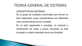 CONCEPTOS DE SISTEMAS
Es un grupo de unidades combinadas que forman un
todo organizado cuyas características son diferentes
a las características de las unidades.
Es un todo organizado o complejo; un conjunto o
combinación de cosas o partes, formando un todo
complejo o unitario orientado hacia una finalidad.
 
