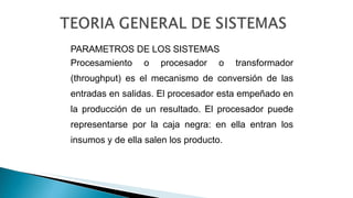 PARAMETROS DE LOS SISTEMAS
Procesamiento o procesador o transformador
(throughput) es el mecanismo de conversión de las
entradas en salidas. El procesador esta empeñado en
la producción de un resultado. El procesador puede
representarse por la caja negra: en ella entran los
insumos y de ella salen los producto.
 