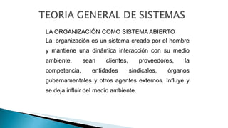 LA ORGANIZACIÓN COMO SISTEMA ABIERTO
La organización es un sistema creado por el hombre
y mantiene una dinámica interacción con su medio
ambiente, sean clientes, proveedores, la
competencia, entidades sindicales, órganos
gubernamentales y otros agentes externos. Influye y
se deja influir del medio ambiente.
 