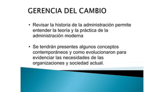 • Revisar la historia de la administración permite
entender la teoría y la práctica de la
administración moderna
• Se tendrán presentes algunos conceptos
contemporáneos y como evolucionaron para
evidenciar las necesidades de las
organizaciones y sociedad actual.
 