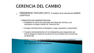 • FREDERICK TAYLOR (1911). Fundador de la escuela de ADMON
CIENTIFICA.
o PRINCIPIOS DE ADMINISTRACION:
 Establecer la ciencia de cada parte del trabajo del individuo, que
reemplace el antiguo método de “hacerlo al ojo”.
 Escoger científicamente al trabajador y luego capacitarlo y desarrollarlo.
 Cooperar entusiastamente con los trabajadores para asegurarse que
todo el trabajo se realice de acuerdo con los principios de la ciencia que
se desarrollo.
 Dividir el trabajo y la responsabilidad casi por igual entre la gerencia y
los trabajadores. La gerencia asume to
más capacitada que los trabajadores.
 