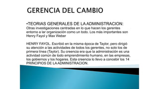 •TEORIAS GENERALES DE LA ADMINISTRACION:
Otras investigaciones centradas en lo que hacen los gerentes
entorno a lar organización como un todo. Los más importantes son
Henry Fayol y Max Weber
HENRY FAYOL. Escribió en la misma época de Taylor, pero dirigió
su atención a las actividades de todos los gerentes, no solo los de
primera línea (Taylor). Su creencia era que la administración es una
actividad común de todo emprendimiento humano, en las empresas,
los gobiernos y los hogares. Esta creencia lo llevo a concebir los 14
PRINCIPIOS DE LA ADMINISTRACION.
 