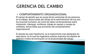 • COMPORTAMIENTO ORGANIZACIONAL
El campo de estudio que se ocupa de las conductas de las personas
en el trabajo. Buena parte del campo de la administración de hoy son
los recursos humanos, así como las ideas contemporáneas sobre
motivación, liderazgo, confianza, trabajo en equipo y manejo de
conflictos, temas todos que provienen del comportamiento
organizacional.
El estudio de caso Hawthorne, es el experimento mas destacado de
esta teoría, en la cual los ingenieros querían examinar los efectos de
distintos niveles de iluminación en la productividad del trabajo
 