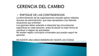 • ENFOQUE DE LAS CONTINGENCIAS
La Administración de las organizaciones necesita aplicar métodos
diversos de administración, que sean apropiados a las distintas
situaciones que enfrentan
Los gerentes deben entender e interpretar las circunstancias
específicas en cada situación, antes de decidir la mejor forma de
coordinar e integrar las actividades
No existen reglas o principios universales que puedan seguir los
gerentes
NO EXISTE UNA UNICA MANERA DE HACER LAS COSAS
 