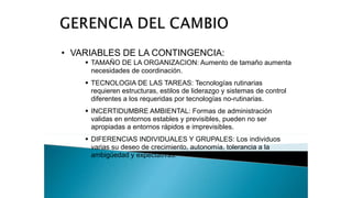 • VARIABLES DE LA CONTINGENCIA:
 TAMAÑO DE LA ORGANIZACION: Aumento de tamaño aumenta
necesidades de coordinación.
 TECNOLOGIA DE LAS TAREAS: Tecnologías rutinarias
requieren estructuras, estilos de liderazgo y sistemas de control
diferentes a los requeridas por tecnologías no-rutinarias.
 INCERTIDUMBRE AMBIENTAL: Formas de administración
validas en entornos estables y previsibles, pueden no ser
apropiadas a entornos rápidos e imprevisibles.
 DIFERENCIAS INDIVIDUALES Y GRUPALES: Los individuos
varias su deseo de crecimiento, autonomía, tolerancia a la
ambigüedad y expectativas.
 
