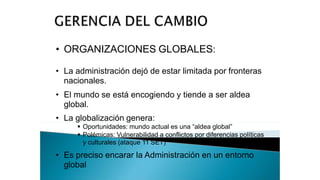 • ORGANIZACIONES GLOBALES:
• La administración dejó de estar limitada por fronteras
nacionales.
• El mundo se está encogiendo y tiende a ser aldea
global.
• La globalización genera:
 Oportunidades: mundo actual es una “aldea global”
 Polémicas: Vulnerabilidad a conflictos por diferencias políticas
y culturales (ataque 11 SET)
• Es preciso encarar la Administración en un entorno
global
 