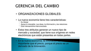 • ORGANIZACIONES GLOBALES:
• La nueva economía tiene tres características:
o
o
o
Es Global
Apoya lo intangible. Las ideas, la información y las relaciones
Esta intensamente interconectada
• Estos tres atributos generan un nuevo tipo de
mercado y sociedad, que tiene sus orígenes en redes
electrónicas que están presentes en todas partes.
• En la nueva economía, la innovación es
importante que el precio, porque el precio es un
derivado de la innovación.
 