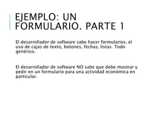 Ejemplo: X formulario
El desarrollador de software sabe hacer formularios, el uso de cajas de texto,
botones, fechas, listas. Todo genérico.
El desarrollador de software NO sabe que debe mostrar y pedir en un
formulario para una actividad económica en particular.
El experto en la actividad económica sabe que información necesita.
El experto en la actividad económica debe saber como un formulario le
colabora para mejorar su proceso, eso incluye: lo que se puede y no puede
hacer, la lógica del cálculo, los factores a considerar, entre otros.
 
