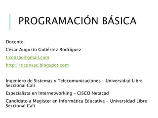 PERFIL PROFESIONAL
Docente:
César Augusto Gutiérrez Rodríguez
profecesar15@gmail.com
http://innovativacali.blogspot.com
Ingeniero de Sistemas y Telecomunicaciones – Universidad Libre (Cali)
Especialista en Internetworking – CISCO Netacad (Universidad Libre - Cali)
Magister en Informática Educativa - Universidad Libre (Cali)
Diplomado en “Pensamiento Algorítmico” – Tecnológico de Monterrey (México)
 