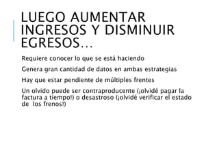 ¿Cómo aumento los ingresos? Aumentar los clientes
Aumentar la frecuencia de compra
Aumentar los precios
¿Cómo disminuyo los egresos? Conocer los costos de las
operaciones
Hacer eficientes los procesos
Evitar los gastos innecesarios
Aunque aumentar ingresos y disminuir egresos…
Requiere conocer lo que se está haciendo
Genera gran cantidad de datos en ambas estrategias
Hay que estar pendiente de múltiples frentes
Un olvido puede ser contraproducente… (¡Olvidé pagar la factura a tiempo!) o
desastroso (¡Olvidé verificar el estado de los frenos!)
 