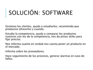 ¿Cuál es la solución?...
Un Software
• Gestiona los clientes, ayuda a estudiarlos, recomienda que
productos ofrecerles y cuando.
• Estudia la competencia, ayuda a comparar los productos
nuestros con los de la competencia, nos da pistas útiles para fijar
precios.
• Nos informa cuanto en verdad nos cuesta poner un producto en
el mercado.
• Informa sobre los proveedores.
• Hace seguimiento de los procesos, generar alarmas en caso de
fallos.
 