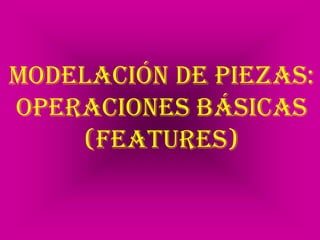Modelación de piezas: Operaciones básicas (FEATURES) 