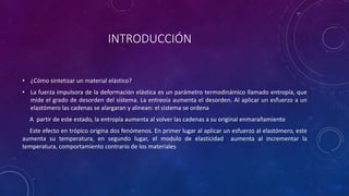 INTRODUCCIÓN
• ¿Cómo sintetizar un material elástico?
• La fuerza impulsora de la deformación elástica es un parámetro termodinámico llamado entropía, que
mide el grado de desorden del sistema. La entreoía aumenta el desorden. Al aplicar un esfuerzo a un
elastómero las cadenas se alargaran y alinean: el sistema se ordena
A partir de este estado, la entropía aumenta al volver las cadenas a su original enmarañamiento
Este efecto en trópico origina dos fenómenos. En primer lugar al aplicar un esfuerzo al elastómero, este
aumenta su temperatura, en segundo lugar, el modulo de elasticidad aumenta al incrementar la
temperatura, comportamiento contrario de los materiales
 