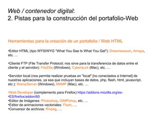 Herramientas para la creación de un portafolio / Web HTML Editor HTML (tipo WYSIWYG "What You See Is What You Get"):  Dreamweaver ,  Amaya , etc. … Cliente FTP (File Transfer Protocol; nos sirve para la transferencia de datos entre el cliente y el servidor):  FileZilla  (Windows),  Cyberduck  (Mac), etc. … Servidor local (nos permite realizar pruebas en "local" [no conectados a Internet] de nuestras aplicaciones, ya sea que incluyan bases de datos, php, flash, html, javascript, etc.):  WampServer  (Windows),  MAMP  (Mac), etc. … Web Developer  (complemento para Firefox)  https://addons.mozilla.org/es- ES/firefox/addon/60 Editor de Imágenes:  Photoshop ,  GIMPshop , etc. … Editor de animaciones vectoriales:  Flash , … Conversor de archivos:  ffmpeg , … Web / contenedor digital : 2. Pistas para la construcción del portafolio-Web 