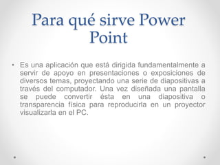 Para qué sirve Power
Point
• Es una aplicación que está dirigida fundamentalmente a
servir de apoyo en presentaciones o exposiciones de
diversos temas, proyectando una serie de diapositivas a
través del computador. Una vez diseñada una pantalla
se puede convertir ésta en una diapositiva o
transparencia física para reproducirla en un proyector
visualizarla en el PC.
 