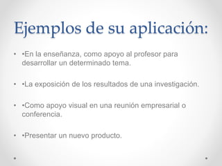 Ejemplos de su aplicación:
• •En la enseñanza, como apoyo al profesor para
desarrollar un determinado tema.
• •La exposición de los resultados de una investigación.
• •Como apoyo visual en una reunión empresarial o
conferencia.
• •Presentar un nuevo producto.
 