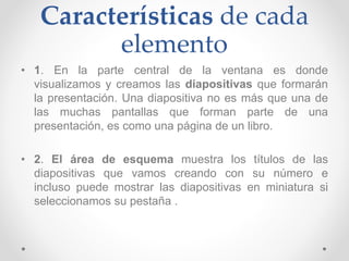Características de cada
elemento
• 1. En la parte central de la ventana es donde
visualizamos y creamos las diapositivas que formarán
la presentación. Una diapositiva no es más que una de
las muchas pantallas que forman parte de una
presentación, es como una página de un libro.
• 2. El área de esquema muestra los títulos de las
diapositivas que vamos creando con su número e
incluso puede mostrar las diapositivas en miniatura si
seleccionamos su pestaña .
 