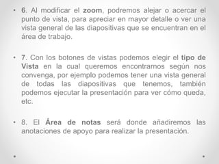 • 6. Al modificar el zoom, podremos alejar o acercar el
punto de vista, para apreciar en mayor detalle o ver una
vista general de las diapositivas que se encuentran en el
área de trabajo.
• 7. Con los botones de vistas podemos elegir el tipo de
Vista en la cual queremos encontrarnos según nos
convenga, por ejemplo podemos tener una vista general
de todas las diapositivas que tenemos, también
podemos ejecutar la presentación para ver cómo queda,
etc.
• 8. El Área de notas será donde añadiremos las
anotaciones de apoyo para realizar la presentación.
 