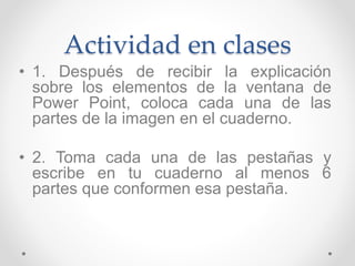 Actividad en clases
• 1. Después de recibir la explicación
sobre los elementos de la ventana de
Power Point, coloca cada una de las
partes de la imagen en el cuaderno.
• 2. Toma cada una de las pestañas y
escribe en tu cuaderno al menos 6
partes que conformen esa pestaña.
 