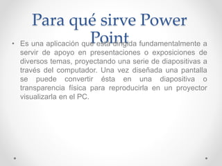 Para qué sirve Power
Point• Es una aplicación que está dirigida fundamentalmente a
servir de apoyo en presentaciones o exp...