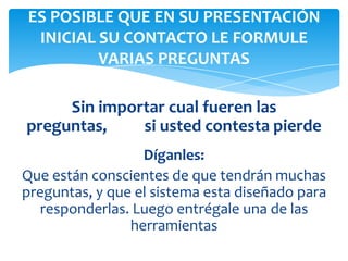 Sin importar cual fueren las
preguntas, si usted contesta pierde
Díganles:
Que están conscientes de que tendrán muchas
preguntas, y que el sistema esta diseñado para
responderlas. Luego entrégale una de las
herramientas
ES POSIBLE QUE EN SU PRESENTACIÓN
INICIAL SU CONTACTO LE FORMULE
VARIAS PREGUNTAS
 