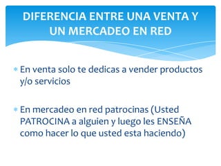 En venta solo te dedicas a vender productos
y/o servicios
En mercadeo en red patrocinas (Usted
PATROCINA a alguien y luego les ENSEÑA
como hacer lo que usted esta haciendo)
DIFERENCIA ENTRE UNA VENTA Y
UN MERCADEO EN RED
 