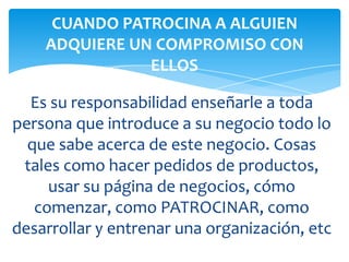 Es su responsabilidad enseñarle a toda
persona que introduce a su negocio todo lo
que sabe acerca de este negocio. Cosas
tales como hacer pedidos de productos,
usar su página de negocios, cómo
comenzar, como PATROCINAR, como
desarrollar y entrenar una organización, etc
CUANDO PATROCINA A ALGUIEN
ADQUIERE UN COMPROMISO CON
ELLOS
 