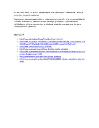 esa reacción la vemos tan lejana y ajena a nuestras vidas, poco importa como resulte. De lo que
somos poco conscientes, es de que

De poco sirven las soluciones tecnológicas a los problemas ambientales si no van acompañadas de
un cambio de mentalidad. Se necesitan crear estrategias que apelen a la conciencia tanto
individual como colectiva; que permitan no sólo lograr un cambio en una persona sino que el
cambio sea masivo y de fondo.



BIBLIOGRAFÍA:

    o   http://www.stanford.edu/group/microdocs/howreefs.html
    o   http://www.oceansatlas.com/servlet/CDSServlet?status=ND0zMTgxOCZjdG5faW5mb192a
        WV3X3NpemU9Y3RuX2luZm9fdmlld19mdWxsJjY9ZW4mMzM9KiYzNz1rb3M~
    o   http://www.coralations.org/sobre_arrecifes/
    o   http://www.coral.org/resources/issue_briefs/el_cambio_climatico
    o   http://www.blogdemedioambiente.com/biodiversidad-ecosistemas/los-arrecifes-de-coral-
        podrian-desaparecer-en-2100/
    o   http://water.epa.gov/type/oceb/habitat/coral_index.cfm
    o   http://www.bbc.co.uk/mundo/noticias/2011/10/111003_extincion_ecosistema_sale_am.
        shtml
 