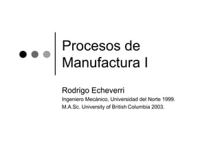 Procesos de
Manufactura I
Rodrigo Echeverri
Ingeniero Mecánico, Universidad del Norte 1999.
M.A.Sc. University of British Columbia 2003.
 