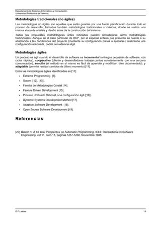 Departamento de Sistemas Informáticos y Computación.
Universidad Politécnica de Valencia.
Metodologías tradicionales (no ágiles)
Las metodologías no ágiles son aquellas que están guiadas por una fuerte planificación durante todo el
proceso de desarrollo; llamadas también metodologías tradicionales o clásicas, donde se realiza una
intensa etapa de análisis y diseño antes de la construcción del sistema.
Todas las propuestas metodológicas antes indicadas pueden considerarse como metodologías
tradicionales. Aunque en el caso particular de RUP, por el especial énfasis que presenta en cuanto a su
adaptación a las condiciones del proyecto (mediante su configuración previa a aplicarse), realizando una
configuración adecuada, podría considerarse Ágil.
Metodologías ágiles
Un proceso es ágil cuando el desarrollo de software es incremental (entregas pequeñas de software, con
ciclos rápidos), cooperativo (cliente y desarrolladores trabajan juntos constantemente con una cercana
comunicación), sencillo (el método en sí mismo es fácil de aprender y modificar, bien documentado), y
adaptable (permite realizar cambios de último momento) [11].
Entre las metodologías ágiles identificadas en [11]:
• Extreme Programming [6].
• Scrum ([12], [13]).
• Familia de Metodologías Crystal [14].
• Feature Driven Development [15].
• Proceso Unificado Rational, una configuración ágil ([16]).
• Dynamic Systems Development Method [17].
• Adaptive Software Development [18].
• Open Source Software Development [19].
Referencias
[20] Balzer R. A 15 Year Perspective on Automatic Programming. IEEE Transactions on Software
Engineering, vol.11, núm.11, páginas 1257-1268, Noviembre 1985.
© P.Letelier 14
 