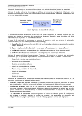Departamento de Sistemas Informáticos y Computación.
Universidad Politécnica de Valencia.
inevitables, no sólo después de entregado en producto sino también durante el proceso de desarrollo.
Además, de las dos anteriores, siempre puede señalarse la inmadurez de la ingeniería del software como
disciplina, justificada por su corta vida comparada con otras disciplinas de la ingeniería. Sin embargo, esto
no es más que un inútil consuelo.
Requisitos nuevos
o modificados
Sistema nuevo
o modificado
Proceso de Desarrollo
de Software
Requisitos nuevos
o modificados
Sistema nuevo
o modificado
Proceso de Desarrollo
de Software
Figura 2: proceso de desarrollo de software.
El proceso de desarrollo de software no es único. No existe un proceso de software universal que sea
efectivo para todos los contextos de proyectos de desarrollo. Debido a esta diversidad, es difícil
automatizar todo un proceso de desarrollo de software.
A pesar de la variedad de propuestas de proceso de software, existe un conjunto de actividades
fundamentales que se encuentran presentes en todos ellos [4]:
1. Especificación de software: Se debe definir la funcionalidad y restricciones operacionales que debe
cumplir el software.
2. Diseño e Implementación: Se diseña y construye el software de acuerdo a la especificación.
3. Validación: El software debe validarse, para asegurar que cumpla con lo que quiere el cliente.
4. Evolución: El software debe evolucionar, para adaptarse a las necesidades del cliente.
Además de estas actividades fundamentales, Pressman [1] menciona un conjunto de “actividades
protectoras”, que se aplican a lo largo de todo el proceso del software. Ellas se señalan a continuación:
• Seguimiento y control de proyecto de software.
• Revisiones técnicas formales.
• Garantía de calidad del software.
• Gestión de configuración del software.
• Preparación y producción de documentos.
• Gestión de reutilización.
• Mediciones.
• Gestión de riesgos.
Pressman [1] caracteriza un proceso de desarrollo de software como se muestra en la Figura 3. Los
elementos involucrados se describen a continuación:
• Un marco común del proceso, definiendo un pequeño número de actividades del marco de trabajo
que son aplicables a todos los proyectos de software, con independencia del tamaño o complejidad.
• Un conjunto de tareas, cada uno es una colección de tareas de ingeniería del software, hitos de
proyectos, entregas y productos de trabajo del software, y puntos de garantía de calidad, que permiten
que las actividades del marco de trabajo se adapten a las características del proyecto de software y los
requisitos del equipo del proyecto.
• Las actividades de protección, tales como garantía de calidad del software, gestión de configuración
del software y medición, abarcan el modelo del proceso. Las actividades de protección son
independientes de cualquier actividad del marco de trabajo y aparecen durante todo el proceso.
© P.Letelier 3
 