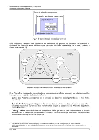 Departamento de Sistemas Informáticos y Computación.
Universidad Politécnica de Valencia.
Figura 3: Elementos del proceso del software
Otra perspectiva utilizada para determinar los elementos del proceso de desarrollo de software es
establecer las relaciones entre elementos que permitan responder Quién debe hacer Qué, Cuándo y
Cómo debe hacerlo [5].
Figura 4: Relación entre elementos del proceso del software
En la Figura 4 se muestran los elementos de un proceso de desarrollo de software y sus relaciones. Así las
interrogantes se responden de la siguiente forma:
• Quién: Las Personas participantes en el proyecto de desarrollo desempeñando uno o más Roles
específicos.
• Qué: Un Artefacto3
es producido por un Rol en una de sus Actividades. Los Artefactos se especifican
utilizando Notaciones específicas. Las Herramientas apoyan la elaboración de Artefactos soportando
ciertas Notaciones.
• Cómo y Cuándo: Las Actividades son una serie de pasos que lleva a cabo un Rol durante el proceso
de desarrollo. El avance del proyecto está controlado mediante hitos que establecen un determinado
estado de terminación de ciertos Artefactos.
3
Un artefacto es una pieza de información que (1) es producida, modificada o usada por el proceso, (2) define un área de
responsabilidad para un rol y (3) está sujeta a control de versiones. Un artefacto puede ser un modelo, un elemento de modelo o un
documento.
© P.Letelier 4
 