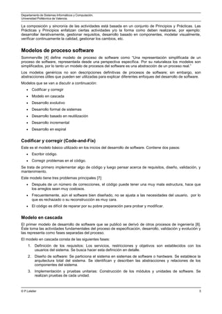 Departamento de Sistemas Informáticos y Computación.
Universidad Politécnica de Valencia.
La composición y sincronía de las actividades está basada en un conjunto de Principios y Prácticas. Las
Prácticas y Principios enfatizan ciertas actividades y/o la forma como deben realizarse, por ejemplo:
desarrollar iterativamente, gestionar requisitos, desarrollo basado en componentes, modelar visualmente,
verificar continuamente la calidad, gestionar los cambios, etc.
Modelos de proceso software
Sommerville [4] define modelo de proceso de software como “Una representación simplificada de un
proceso de software, representada desde una perspectiva específica. Por su naturaleza los modelos son
simplificados, por lo tanto un modelo de procesos del software es una abstracción de un proceso real.”
Los modelos genéricos no son descripciones definitivas de procesos de software; sin embargo, son
abstracciones útiles que pueden ser utilizadas para explicar diferentes enfoques del desarrollo de software.
Modelos que se van a discutir a continuación:
• Codificar y corregir
• Modelo en cascada
• Desarrollo evolutivo
• Desarrollo formal de sistemas
• Desarrollo basado en reutilización
• Desarrollo incremental
• Desarrollo en espiral
Codificar y corregir (Code-and-Fix)
Este es el modelo básico utilizado en los inicios del desarrollo de software. Contiene dos pasos:
• Escribir código.
• Corregir problemas en el código.
Se trata de primero implementar algo de código y luego pensar acerca de requisitos, diseño, validación, y
mantenimiento.
Este modelo tiene tres problemas principales [7]:
• Después de un número de correcciones, el código puede tener una muy mala estructura, hace que
los arreglos sean muy costosos.
• Frecuentemente, aún el software bien diseñado, no se ajusta a las necesidades del usuario, por lo
que es rechazado o su reconstrucción es muy cara.
• El código es difícil de reparar por su pobre preparación para probar y modificar.
Modelo en cascada
El primer modelo de desarrollo de software que se publicó se derivó de otros procesos de ingeniería [8].
Éste toma las actividades fundamentales del proceso de especificación, desarrollo, validación y evolución y
las representa como fases separadas del proceso.
El modelo en cascada consta de las siguientes fases:
1. Definición de los requisitos: Los servicios, restricciones y objetivos son establecidos con los
usuarios del sistema. Se busca hacer esta definición en detalle.
2. Diseño de software: Se particiona el sistema en sistemas de software o hardware. Se establece la
arquitectura total del sistema. Se identifican y describen las abstracciones y relaciones de los
componentes del sistema.
3. Implementación y pruebas unitarias: Construcción de los módulos y unidades de software. Se
realizan pruebas de cada unidad.
© P.Letelier 5
 