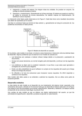Departamento de Sistemas Informáticos y Computación.
Universidad Politécnica de Valencia.
4. Integración y pruebas del sistema: Se integran todas las unidades. Se prueban en conjunto. Se
entrega el conjunto probado al cliente.
5. Operación y mantenimiento: Generalmente es la fase más larga. El sistema es puesto en marcha y
se realiza la corrección de errores descubiertos. Se realizan mejoras de implementación. Se
identifican nuevos requisitos.
La interacción entre fases puede observarse en la Figura 5. Cada fase tiene como resultado documentos
que deben ser aprobados por el usuario.
Una fase no comienza hasta que termine la fase anterior y generalmente se incluye la corrección de los
problemas encontrados en fases previas.
Figura 5: Modelo de desarrollo en cascada.
En la práctica, este modelo no es lineal, e involucra varias iteraciones e interacción entre las distintas fases
de desarrollo. Algunos problemas que se observan en el modelo de cascada son:
• Las iteraciones son costosas e implican rehacer trabajo debido a la producción y aprobación de
documentos.
• Aunque son pocas iteraciones, es normal congelar parte del desarrollo y continuar con las siguientes
fases.
• Los problemas se dejan para su posterior resolución, lo que lleva a que estos sean ignorados o
corregidos de una forma poco elegante.
• Existe una alta probabilidad de que el software no cumpla con los requisitos del usuario por el largo
tiempo de entrega del producto.
• Es inflexible a la hora de evolucionar para incorporar nuevos requisitos. Es difícil responder a
cambios en los requisitos.
Este modelo sólo debe usarse si se entienden a plenitud los requisitos. Aún se utiliza como parte de
proyectos grandes.
Desarrollo evolutivo
La idea detrás de este modelo es el desarrollo de una implantación del sistema inicial, exponerla a los
comentarios del usuario, refinarla en N versiones hasta que se desarrolle el sistema adecuado. En la Figura
6 se observa cómo las actividades concurrentes: especificación, desarrollo y validación, se realizan durante
el desarrollo de las versiones hasta llegar al producto final.
Una ventaja de este modelo es que se obtiene una rápida realimentación del usuario, ya que las
actividades de especificación, desarrollo y pruebas se ejecutan en cada iteración.
© P.Letelier 6
 