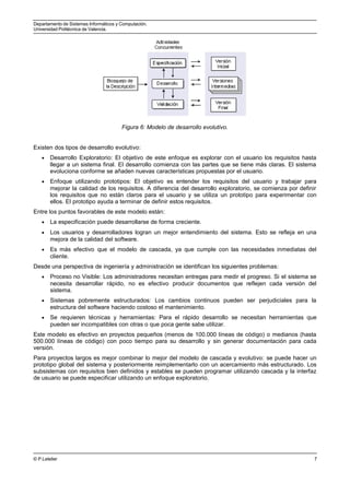 Departamento de Sistemas Informáticos y Computación.
Universidad Politécnica de Valencia.
Figura 6: Modelo de desarrollo evolutivo.
Existen dos tipos de desarrollo evolutivo:
• Desarrollo Exploratorio: El objetivo de este enfoque es explorar con el usuario los requisitos hasta
llegar a un sistema final. El desarrollo comienza con las partes que se tiene más claras. El sistema
evoluciona conforme se añaden nuevas características propuestas por el usuario.
• Enfoque utilizando prototipos: El objetivo es entender los requisitos del usuario y trabajar para
mejorar la calidad de los requisitos. A diferencia del desarrollo exploratorio, se comienza por definir
los requisitos que no están claros para el usuario y se utiliza un prototipo para experimentar con
ellos. El prototipo ayuda a terminar de definir estos requisitos.
Entre los puntos favorables de este modelo están:
• La especificación puede desarrollarse de forma creciente.
• Los usuarios y desarrolladores logran un mejor entendimiento del sistema. Esto se refleja en una
mejora de la calidad del software.
• Es más efectivo que el modelo de cascada, ya que cumple con las necesidades inmediatas del
cliente.
Desde una perspectiva de ingeniería y administración se identifican los siguientes problemas:
• Proceso no Visible: Los administradores necesitan entregas para medir el progreso. Si el sistema se
necesita desarrollar rápido, no es efectivo producir documentos que reflejen cada versión del
sistema.
• Sistemas pobremente estructurados: Los cambios continuos pueden ser perjudiciales para la
estructura del software haciendo costoso el mantenimiento.
• Se requieren técnicas y herramientas: Para el rápido desarrollo se necesitan herramientas que
pueden ser incompatibles con otras o que poca gente sabe utilizar.
Este modelo es efectivo en proyectos pequeños (menos de 100.000 líneas de código) o medianos (hasta
500.000 líneas de código) con poco tiempo para su desarrollo y sin generar documentación para cada
versión.
Para proyectos largos es mejor combinar lo mejor del modelo de cascada y evolutivo: se puede hacer un
prototipo global del sistema y posteriormente reimplementarlo con un acercamiento más estructurado. Los
subsistemas con requisitos bien definidos y estables se pueden programar utilizando cascada y la interfaz
de usuario se puede especificar utilizando un enfoque exploratorio.
© P.Letelier 7
 