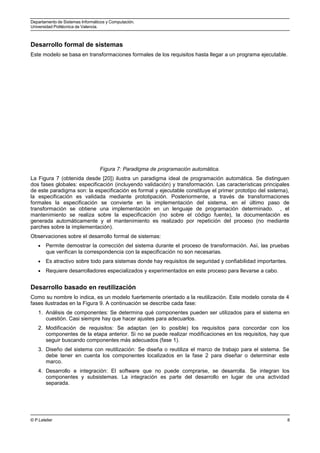 Departamento de Sistemas Informáticos y Computación.
Universidad Politécnica de Valencia.
Desarrollo formal de sistemas
Este modelo se basa en transformaciones formales de los requisitos hasta llegar a un programa ejecutable.
Figura 7: Paradigma de programación automática.
La Figura 7 (obtenida desde [20]) ilustra un paradigma ideal de programación automática. Se distinguen
dos fases globales: especificación (incluyendo validación) y transformación. Las características principales
de este paradigma son: la especificación es formal y ejecutable constituye el primer prototipo del sistema),
la especificación es validada mediante prototipación. Posteriormente, a través de transformaciones
formales la especificación se convierte en la implementación del sistema, en el último paso de
transformación se obtiene una implementación en un lenguaje de programación determinado. , el
mantenimiento se realiza sobre la especificación (no sobre el código fuente), la documentación es
generada automáticamente y el mantenimiento es realizado por repetición del proceso (no mediante
parches sobre la implementación).
Observaciones sobre el desarrollo formal de sistemas:
• Permite demostrar la corrección del sistema durante el proceso de transformación. Así, las pruebas
que verifican la correspondencia con la especificación no son necesarias.
• Es atractivo sobre todo para sistemas donde hay requisitos de seguridad y confiabilidad importantes.
• Requiere desarrolladores especializados y experimentados en este proceso para llevarse a cabo.
Desarrollo basado en reutilización
Como su nombre lo indica, es un modelo fuertemente orientado a la reutilización. Este modelo consta de 4
fases ilustradas en la Figura 9. A continuación se describe cada fase:
1. Análisis de componentes: Se determina qué componentes pueden ser utilizados para el sistema en
cuestión. Casi siempre hay que hacer ajustes para adecuarlos.
2. Modificación de requisitos: Se adaptan (en lo posible) los requisitos para concordar con los
componentes de la etapa anterior. Si no se puede realizar modificaciones en los requisitos, hay que
seguir buscando componentes más adecuados (fase 1).
3. Diseño del sistema con reutilización: Se diseña o reutiliza el marco de trabajo para el sistema. Se
debe tener en cuenta los componentes localizados en la fase 2 para diseñar o determinar este
marco.
4. Desarrollo e integración: El software que no puede comprarse, se desarrolla. Se integran los
componentes y subsistemas. La integración es parte del desarrollo en lugar de una actividad
separada.
© P.Letelier 8
 