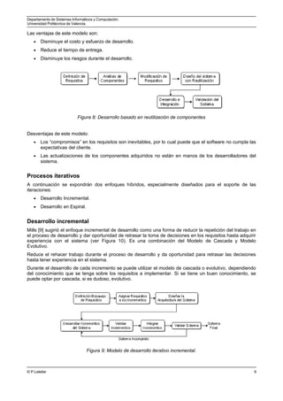 Departamento de Sistemas Informáticos y Computación.
Universidad Politécnica de Valencia.
Las ventajas de este modelo son:
• Disminuye el costo y esfuerzo de desarrollo.
• Reduce el tiempo de entrega.
• Disminuye los riesgos durante el desarrollo.
Figura 8: Desarrollo basado en reutilización de componentes
Desventajas de este modelo:
• Los “compromisos” en los requisitos son inevitables, por lo cual puede que el software no cumpla las
expectativas del cliente.
• Las actualizaciones de los componentes adquiridos no están en manos de los desarrolladores del
sistema.
Procesos iterativos
A continuación se expondrán dos enfoques híbridos, especialmente diseñados para el soporte de las
iteraciones:
• Desarrollo Incremental.
• Desarrollo en Espiral.
Desarrollo incremental
Mills [9] sugirió el enfoque incremental de desarrollo como una forma de reducir la repetición del trabajo en
el proceso de desarrollo y dar oportunidad de retrasar la toma de decisiones en los requisitos hasta adquirir
experiencia con el sistema (ver Figura 10). Es una combinación del Modelo de Cascada y Modelo
Evolutivo.
Reduce el rehacer trabajo durante el proceso de desarrollo y da oportunidad para retrasar las decisiones
hasta tener experiencia en el sistema.
Durante el desarrollo de cada incremento se puede utilizar el modelo de cascada o evolutivo, dependiendo
del conocimiento que se tenga sobre los requisitos a implementar. Si se tiene un buen conocimiento, se
puede optar por cascada, si es dudoso, evolutivo.
Figura 9: Modelo de desarrollo iterativo incremental.
© P.Letelier 9
 