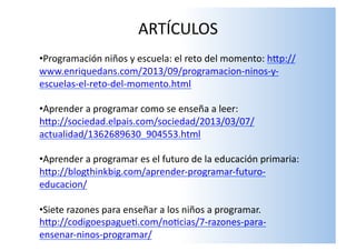 ARTÍCULOS	
  
	
  	
  • Programación	
  niños	
  y	
  escuela:	
  el	
  reto	
  del	
  momento:	
  hSp://
www.enriquedans.com/2013/09/programacion-­‐ninos-­‐y-­‐
escuelas-­‐el-­‐reto-­‐del-­‐momento.html	
  
• Aprender	
  a	
  programar	
  como	
  se	
  enseña	
  a	
  leer:	
  
hSp://sociedad.elpais.com/sociedad/2013/03/07/
actualidad/1362689630_904553.html	
  
• Aprender	
  a	
  programar	
  es	
  el	
  futuro	
  de	
  la	
  educación	
  primaria:	
  
hSp://blogthinkbig.com/aprender-­‐programar-­‐futuro-­‐
educacion/	
  
• Siete	
  razones	
  para	
  enseñar	
  a	
  los	
  niños	
  a	
  programar.	
  
hSp://codigoespaguel.com/nolcias/7-­‐razones-­‐para-­‐
ensenar-­‐ninos-­‐programar/	
  
 