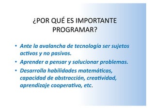 ¿POR	
  QUÉ	
  ES	
  IMPORTANTE	
  
PROGRAMAR?	
  	
  	
  
•  Ante	
  la	
  avalancha	
  de	
  tecnología	
  ser	
  sujetos	
  
ac6vos	
  y	
  no	
  pasivos.	
  
•  Aprender	
  a	
  pensar	
  y	
  solucionar	
  problemas.	
  
•  Desarrolla	
  habilidades	
  matemá6cas,	
  
capacidad	
  de	
  abstracción,	
  crea6vidad,	
  
aprendizaje	
  coopera6vo,	
  etc.	
  
 